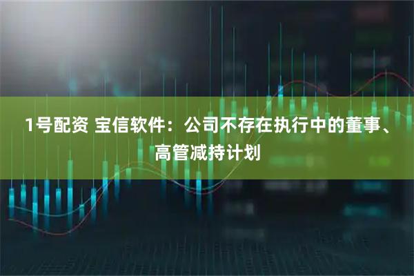1号配资 宝信软件：公司不存在执行中的董事、高管减持计划
