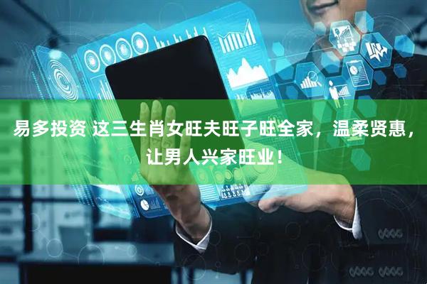 易多投资 这三生肖女旺夫旺子旺全家，温柔贤惠，让男人兴家旺业！