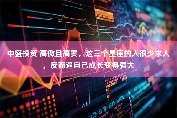 中盛投资 高傲且高贵，这三个星座的人很少求人，反而逼自己成长变得强大