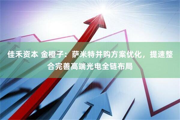 佳禾资本 金橙子：萨米特并购方案优化，提速整合完善高端光电全链布局