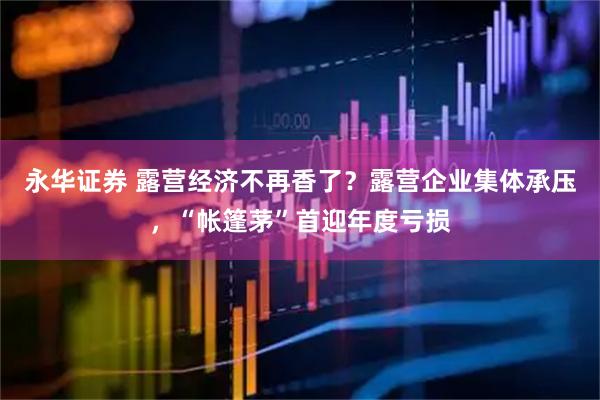 永华证券 露营经济不再香了?露营企业集体承压,“帐篷茅”首迎年度亏损