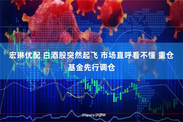 宏琳优配 白酒股突然起飞 市场直呼看不懂 重仓基金先行调仓
