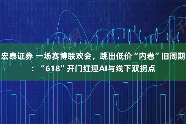 宏泰证券 一场赛博联欢会，跳出低价“内卷”旧周期：“618”开门红迎AI与线下双拐点