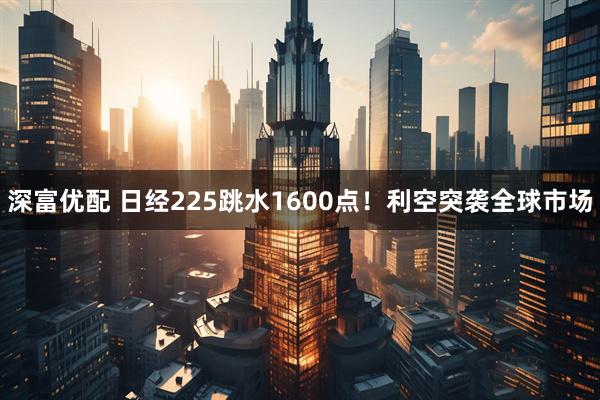 深富优配 日经225跳水1600点！利空突袭全球市场