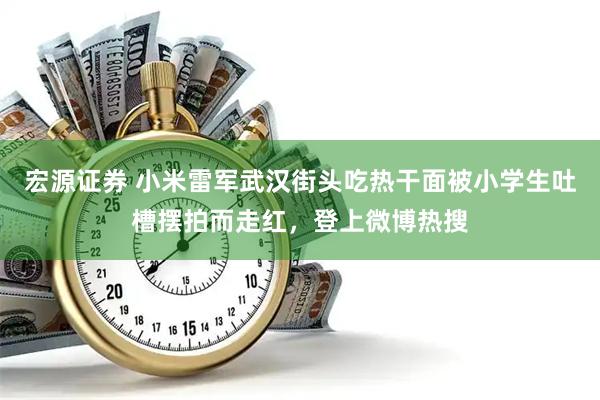 宏源证券 小米雷军武汉街头吃热干面被小学生吐槽摆拍而走红，登上微博热搜