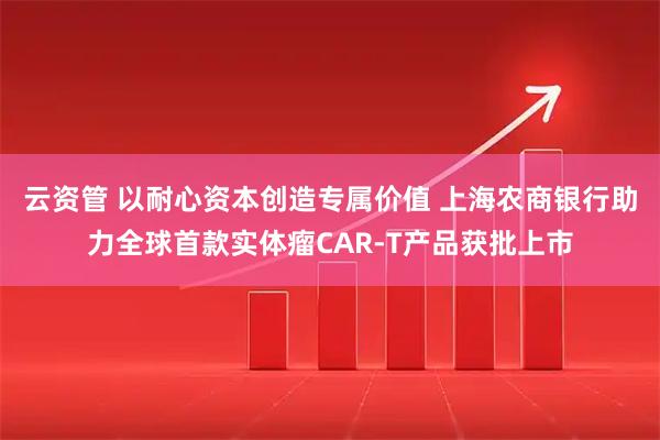 云资管 以耐心资本创造专属价值 上海农商银行助力全球首款实体瘤CAR-T产品获批上市