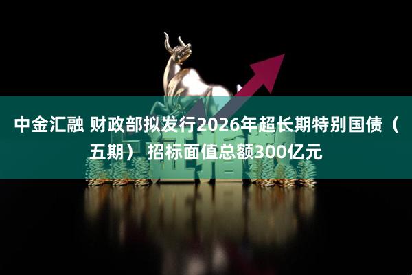中金汇融 财政部拟发行2026年超长期特别国债（五期） 招标面值总额300亿元