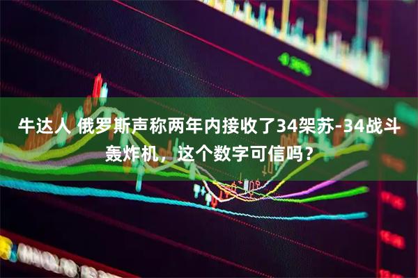 牛达人 俄罗斯声称两年内接收了34架苏-34战斗轰炸机，这个数字可信吗？
