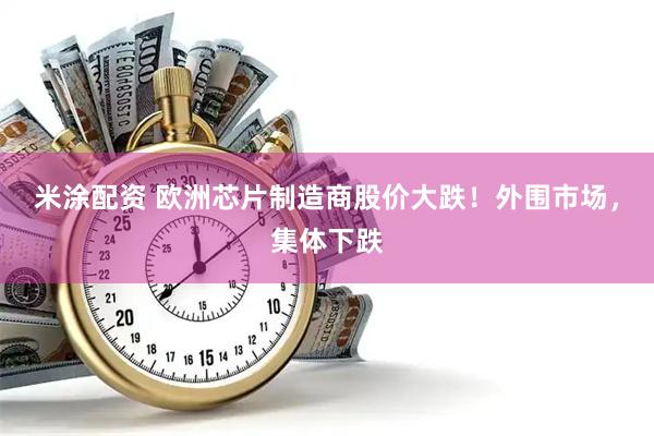 米涂配资 欧洲芯片制造商股价大跌！外围市场，集体下跌