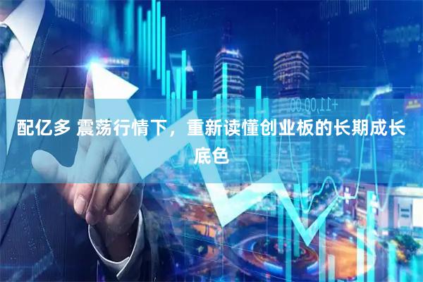 配亿多 震荡行情下，重新读懂创业板的长期成长底色