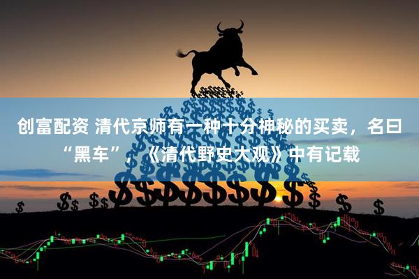 创富配资 清代京师有一种十分神秘的买卖，名曰“黑车”，《清代野史大观》中有记载