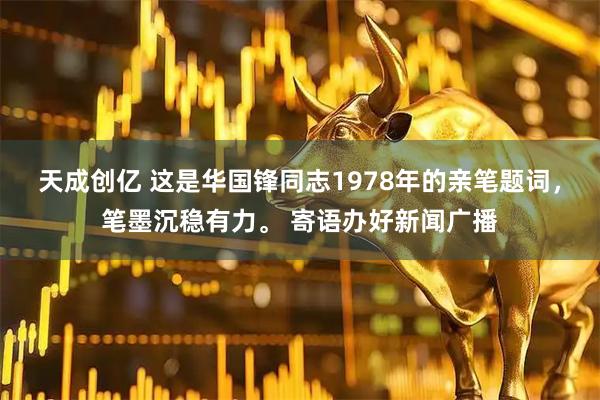 天成创亿 这是华国锋同志1978年的亲笔题词，笔墨沉稳有力。 寄语办好新闻广播