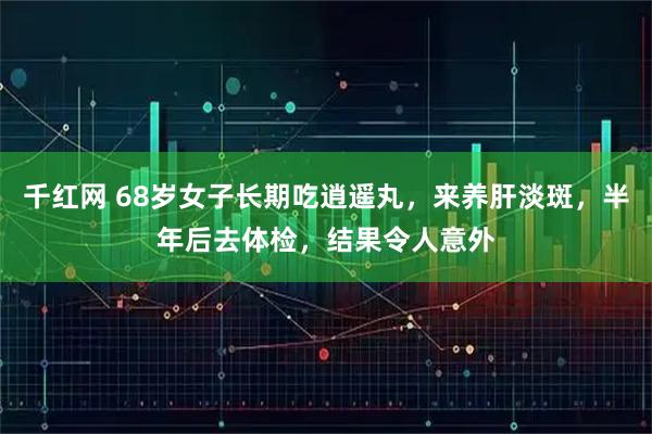 千红网 68岁女子长期吃逍遥丸，来养肝淡斑，半年后去体检，结果令人意外