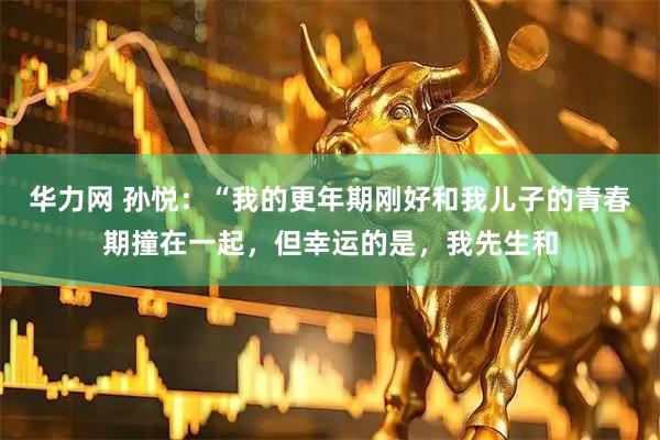 华力网 孙悦：“我的更年期刚好和我儿子的青春期撞在一起，但幸运的是，我先生和