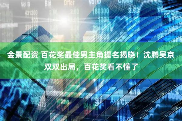 金景配资 百花奖最佳男主角提名揭晓！沈腾吴京双双出局，百花奖看不懂了