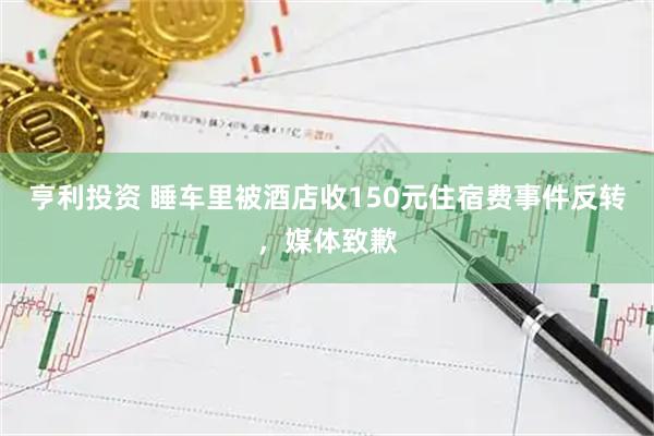 亨利投资 睡车里被酒店收150元住宿费事件反转，媒体致歉