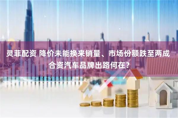 灵菲配资 降价未能换来销量、市场份额跌至两成 合资汽车品牌出路何在？