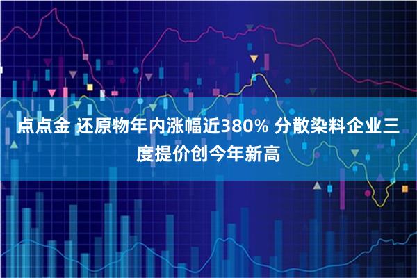 点点金 还原物年内涨幅近380% 分散染料企业三度提价创今年新高
